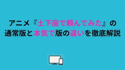 アニメ『土下座で頼んでみた』の通常版と本気版の違いを徹底解説