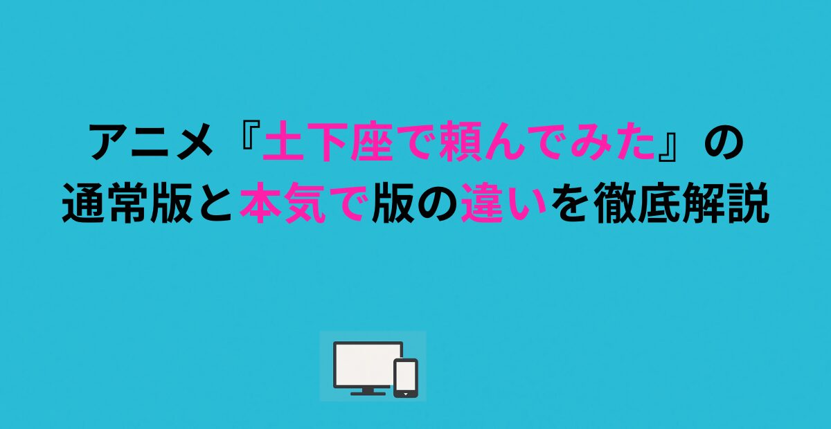 アニメ『土下座で頼んでみた』の通常版と本気版の違いを徹底解説