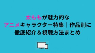 太ももが魅力的なアニメキャラクター特集｜作品別に徹底紹介＆視聴方法まとめ