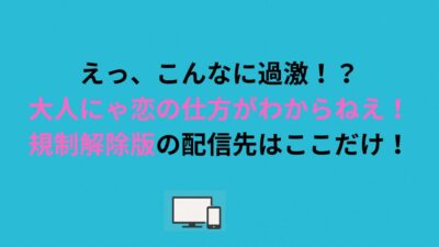えっ、こんなに過激！？大人にゃ恋の仕方がわからねえ！規制解除版の配信先はここだけ！