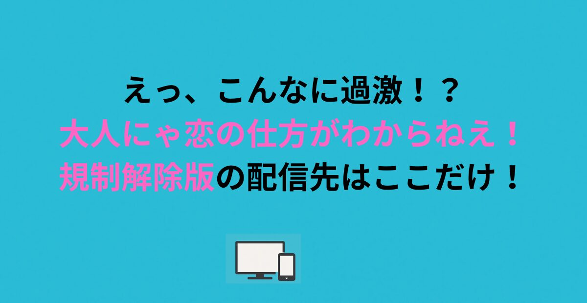 えっ、こんなに過激！？大人にゃ恋の仕方がわからねえ！規制解除版の配信先はここだけ！