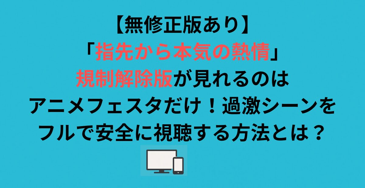 【無修正版あり】「指先から本気の熱情」規制解除版が見れるのはアニメフェスタだけ！過激シーンをフルで安全に視聴する方法とは？